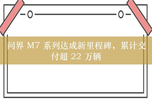 问界 M7 系列达成新里程碑，累计交付超 22 万辆