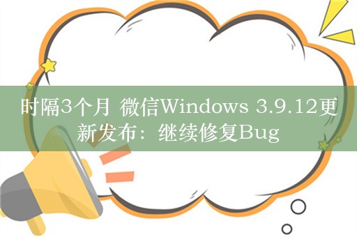 时隔3个月 微信Windows 3.9.12更新发布：继续修复Bug