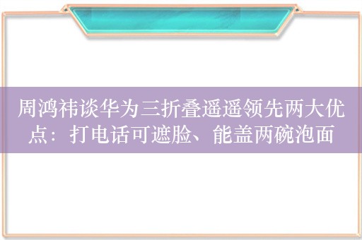 周鸿祎谈华为三折叠遥遥领先两大优点：打电话可遮脸、能盖两碗泡面