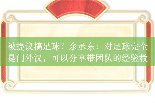 被提议搞足球？余承东：对足球完全是门外汉，可以分享带团队的经验教训