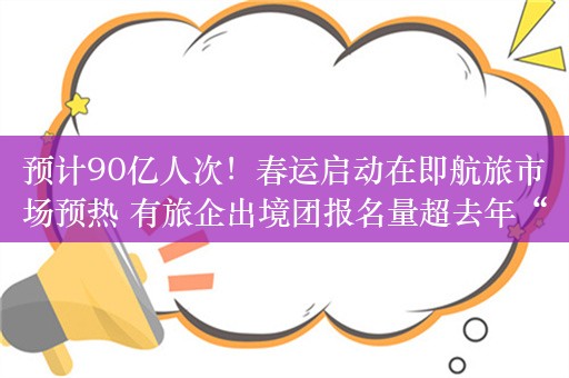 预计90亿人次！春运启动在即航旅市场预热 有旅企出境团报名量超去年“十一”150%