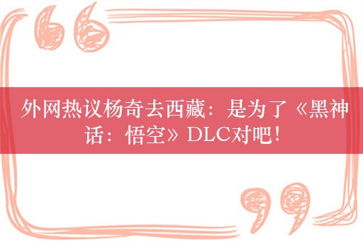  外网热议杨奇去西藏：是为了《黑神话：悟空》DLC对吧！