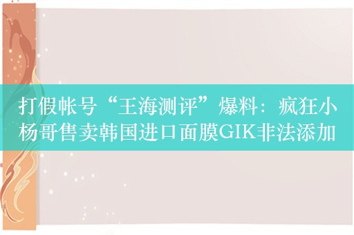 打假帐号“王海测评”爆料：疯狂小杨哥售卖韩国进口面膜GIK非法添加防腐剂对羟基苯乙酮！销量达177万单