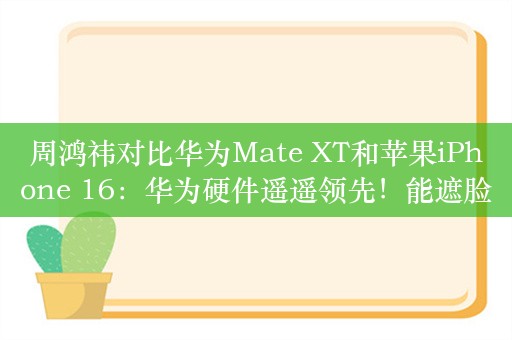 周鸿祎对比华为Mate XT和苹果iPhone 16：华为硬件遥遥领先！能遮脸能盖两碗泡面，所以坚决不买iPhone16