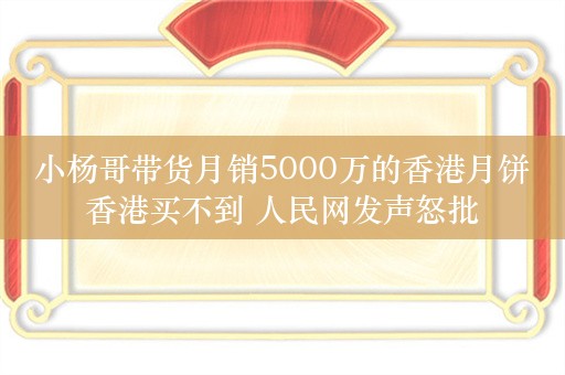 小杨哥带货月销5000万的香港月饼香港买不到 人民网发声怒批