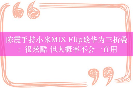 陈震手持小米MIX Flip谈华为三折叠：很炫酷 但大概率不会一直用