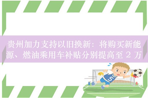 贵州加力支持以旧换新：将购买新能源、燃油乘用车补贴分别提高至 2 万元和 1.5 万元