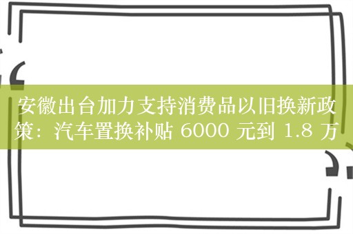 安徽出台加力支持消费品以旧换新政策：汽车置换补贴 6000 元到 1.8 万元