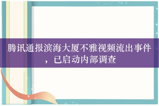 腾讯通报滨海大厦不雅视频流出事件，已启动内部调查