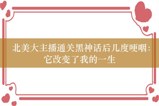  北美大主播通关黑神话后几度哽咽：它改变了我的一生