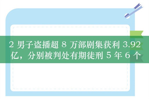 2 男子盗播超 8 万部剧集获利 3.92 亿，分别被判处有期徒刑 5 年 6 个月和 3 年