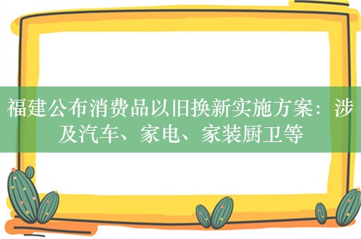 福建公布消费品以旧换新实施方案：涉及汽车、家电、家装厨卫等