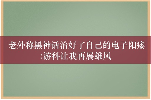  老外称黑神话治好了自己的电子阳痿:游科让我再展雄风