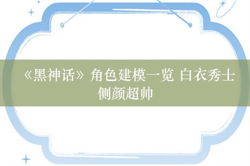  《黑神话》角色建模一览 白衣秀士侧颜超帅