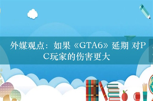  外媒观点：如果《GTA6》延期 对PC玩家的伤害更大