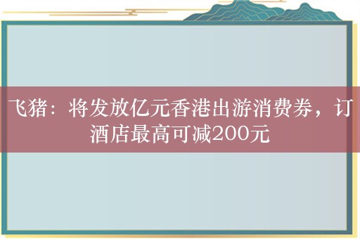 飞猪：将发放亿元香港出游消费券，订酒店最高可减200元