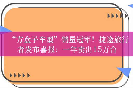 “方盒子车型”销量冠军！捷途旅行者发布喜报：一年卖出15万台