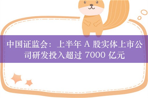 中国证监会：上半年 A 股实体上市公司研发投入超过 7000 亿元