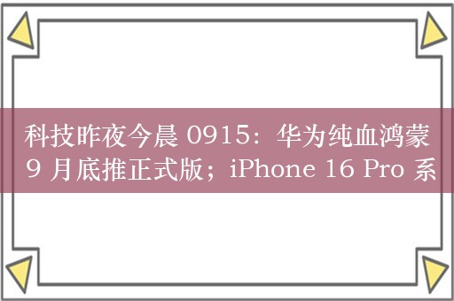 科技昨夜今晨 0915：华为纯血鸿蒙 9 月底推正式版；iPhone 16 Pro 系列更换电池涨 20% 至 969 元；消息称小米 15 系列新机“蓄势待发”