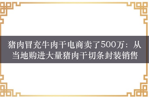 猪肉冒充牛肉干电商卖了500万：从当地购进大量猪肉干切条封装销售