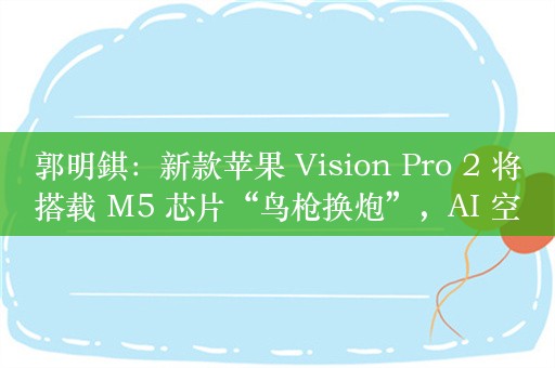 郭明錤：新款苹果 Vision Pro 2 将搭载 M5 芯片“鸟枪换炮”，AI 空间计算是最大卖点