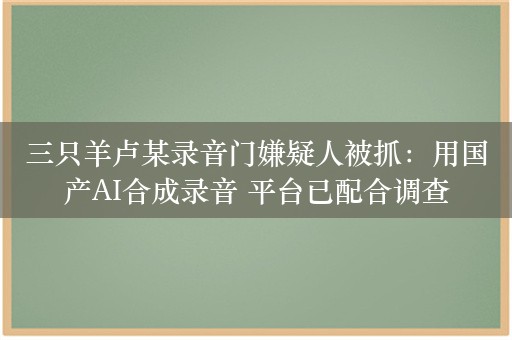 三只羊卢某录音门嫌疑人被抓：用国产AI合成录音 平台已配合调查