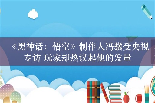  《黑神话：悟空》制作人冯骥受央视专访 玩家却热议起他的发量