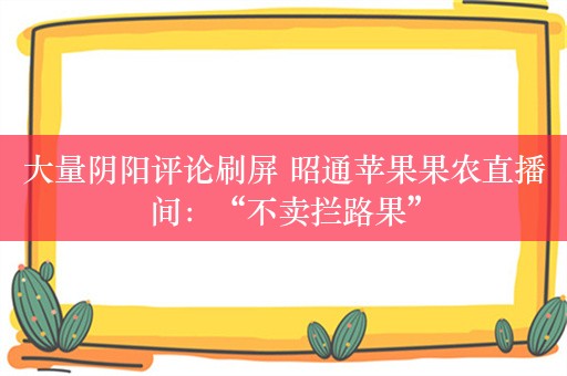 大量阴阳评论刷屏 昭通苹果果农直播间：“不卖拦路果”