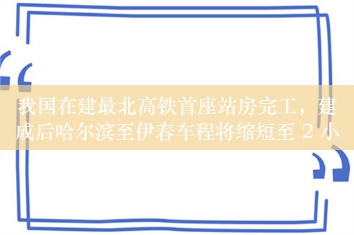 我国在建最北高铁首座站房完工，建成后哈尔滨至伊春车程将缩短至 2 小时