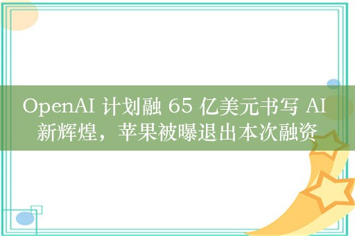 OpenAI 计划融 65 亿美元书写 AI 新辉煌，苹果被曝退出本次融资