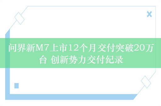 问界新M7上市12个月交付突破20万台 创新势力交付纪录