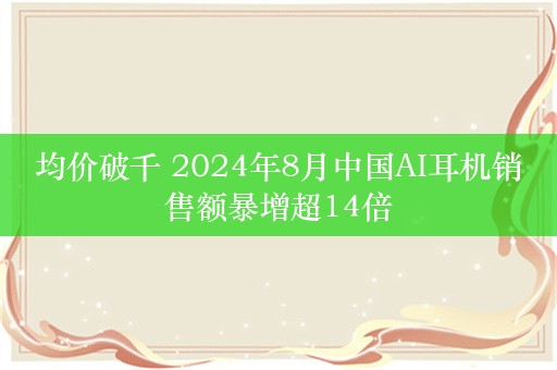 均价破千 2024年8月中国AI耳机销售额暴增超14倍