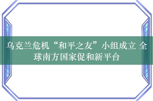 乌克兰危机“和平之友”小组成立 全球南方国家促和新平台