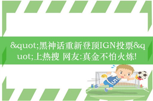  "黑神话重新登顶IGN投票"上热搜 网友:真金不怕火炼!