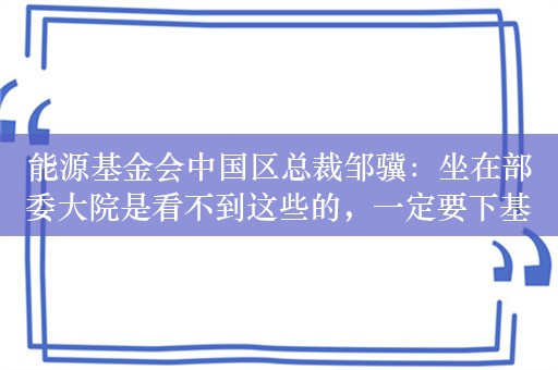 能源基金会中国区总裁邹骥：坐在部委大院是看不到这些的，一定要下基层，能人在民间