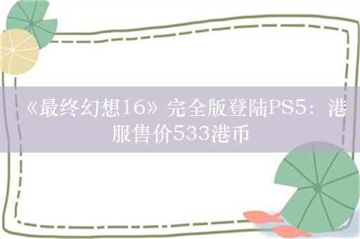  《最终幻想16》完全版登陆PS5：港服售价533港币