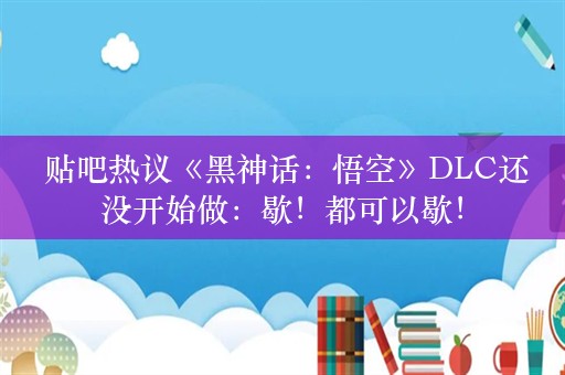  贴吧热议《黑神话：悟空》DLC还没开始做：歇！都可以歇！