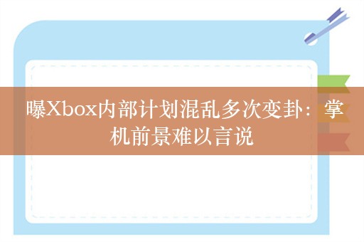  曝Xbox内部计划混乱多次变卦：掌机前景难以言说