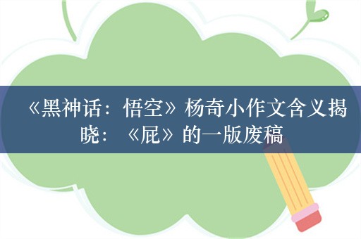  《黑神话：悟空》杨奇小作文含义揭晓：《屁》的一版废稿