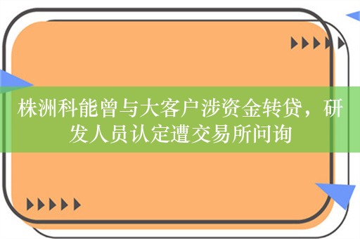 株洲科能曾与大客户涉资金转贷，研发人员认定遭交易所问询