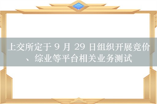 上交所定于 9 月 29 日组织开展竞价、综业等平台相关业务测试