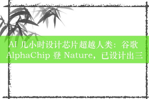 AI 几小时设计芯片超越人类：谷歌 AlphaChip 登 Nature，已设计出三代旗舰 TPU