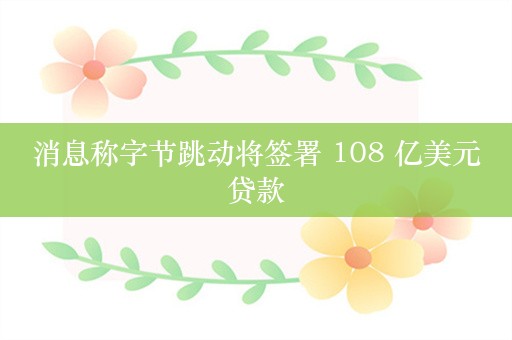 消息称字节跳动将签署 108 亿美元贷款