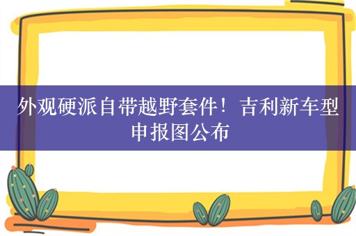 外观硬派自带越野套件！吉利新车型申报图公布