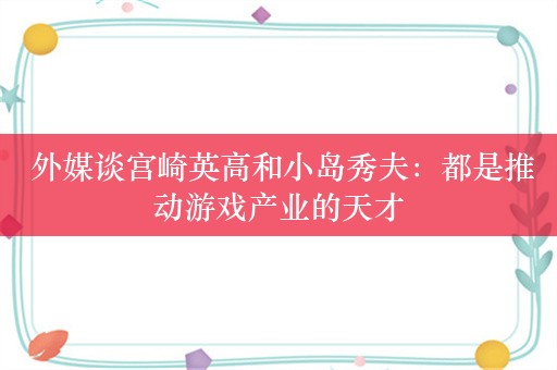  外媒谈宫崎英高和小岛秀夫：都是推动游戏产业的天才