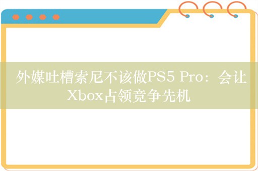  外媒吐槽索尼不该做PS5 Pro：会让Xbox占领竞争先机