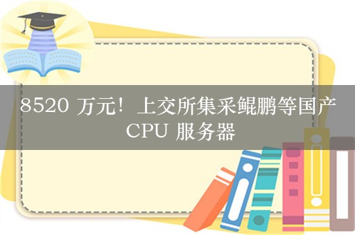 8520 万元！上交所集采鲲鹏等国产 CPU 服务器