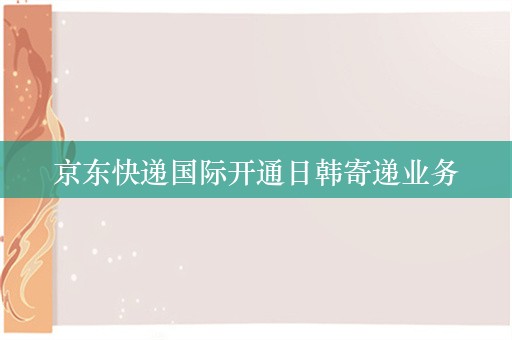 京东快递国际开通日韩寄递业务