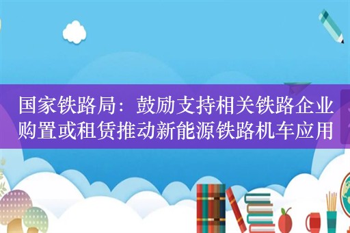 国家铁路局：鼓励支持相关铁路企业购置或租赁推动新能源铁路机车应用