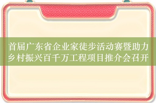 首届广东省企业家徒步活动赛暨助力乡村振兴百千万工程项目推介会召开